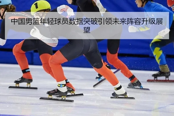 中国男篮年轻球员数据突破引领未来阵容升级展望